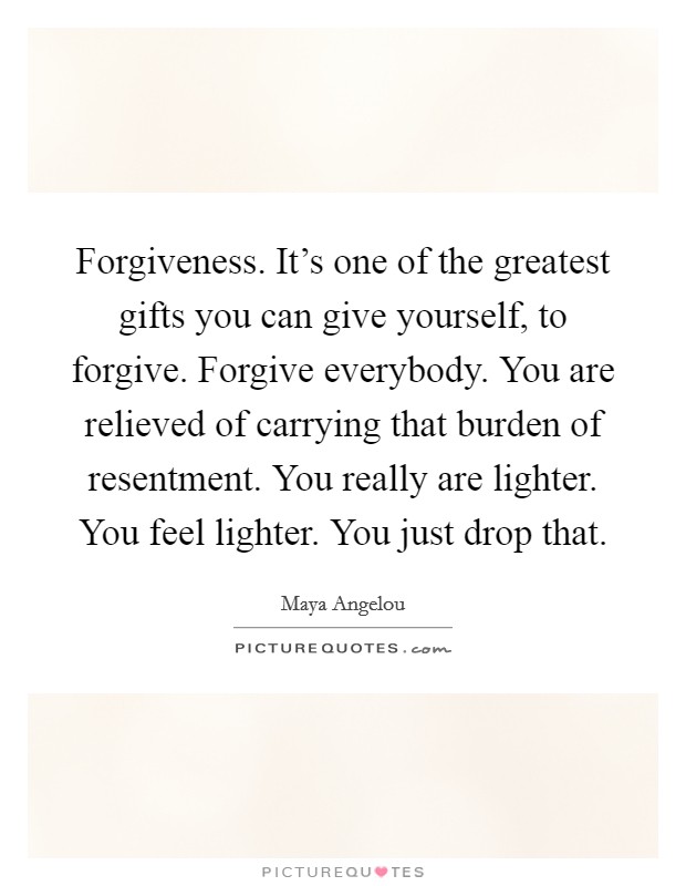 Forgiveness. It's one of the greatest gifts you can give yourself, to forgive. Forgive everybody. You are relieved of carrying that burden of resentment. You really are lighter. You feel lighter. You just drop that. Picture Quote #1