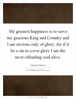My greatest happiness is to serve my gracious King and Country and I am envious only of glory; for if it be a sin to covet glory I am the most offending soul alive Picture Quote #1