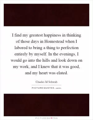 I find my greatest happiness in thinking of those days in Homestead when I labored to bring a thing to perfection entirely by myself. In the evenings, I would go into the hills and look down on my work, and I knew that it was good, and my heart was elated Picture Quote #1