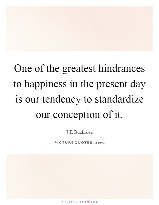 One of the greatest hindrances to happiness in the present day is our tendency to standardize our conception of it. Picture Quote #1