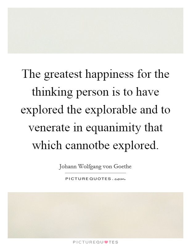 The greatest happiness for the thinking person is to have explored the explorable and to venerate in equanimity that which cannotbe explored. Picture Quote #1