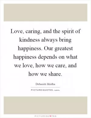 Love, caring, and the spirit of kindness always bring happiness. Our greatest happiness depends on what we love, how we care, and how we share Picture Quote #1