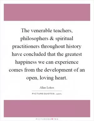 The venerable teachers, philosophers and spiritual practitioners throughout history have concluded that the greatest happiness we can experience comes from the development of an open, loving heart Picture Quote #1
