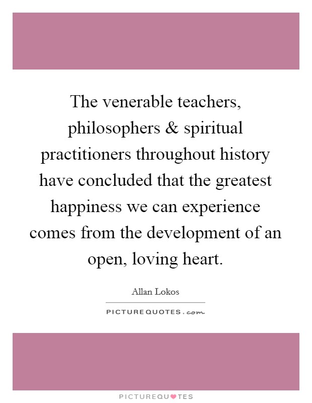 The venerable teachers, philosophers and spiritual practitioners throughout history have concluded that the greatest happiness we can experience comes from the development of an open, loving heart. Picture Quote #1