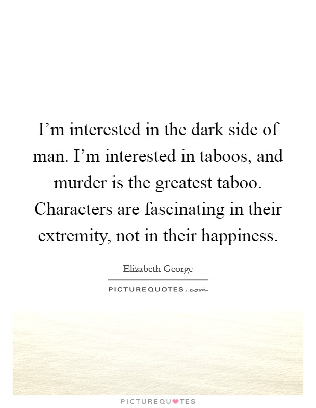 I'm interested in the dark side of man. I'm interested in taboos, and murder is the greatest taboo. Characters are fascinating in their extremity, not in their happiness. Picture Quote #1