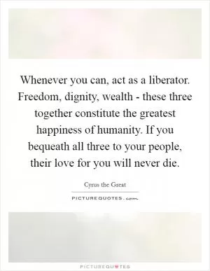 Whenever you can, act as a liberator. Freedom, dignity, wealth - these three together constitute the greatest happiness of humanity. If you bequeath all three to your people, their love for you will never die Picture Quote #1