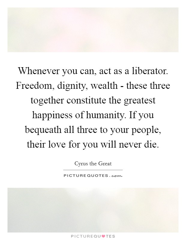 Whenever you can, act as a liberator. Freedom, dignity, wealth - these three together constitute the greatest happiness of humanity. If you bequeath all three to your people, their love for you will never die. Picture Quote #1