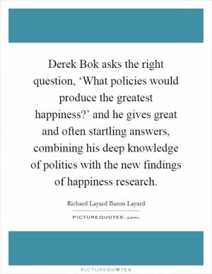 Derek Bok asks the right question, ‘What policies would produce the greatest happiness?’ and he gives great and often startling answers, combining his deep knowledge of politics with the new findings of happiness research Picture Quote #1