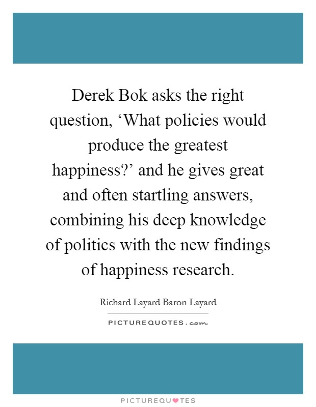 Derek Bok asks the right question, ‘What policies would produce the greatest happiness?' and he gives great and often startling answers, combining his deep knowledge of politics with the new findings of happiness research. Picture Quote #1