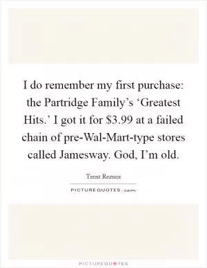 I do remember my first purchase: the Partridge Family’s ‘Greatest Hits.’ I got it for $3.99 at a failed chain of pre-Wal-Mart-type stores called Jamesway. God, I’m old Picture Quote #1