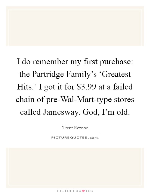 I do remember my first purchase: the Partridge Family's ‘Greatest Hits.' I got it for $3.99 at a failed chain of pre-Wal-Mart-type stores called Jamesway. God, I'm old. Picture Quote #1
