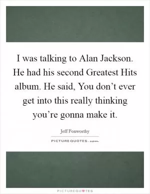 I was talking to Alan Jackson. He had his second Greatest Hits album. He said, You don’t ever get into this really thinking you’re gonna make it Picture Quote #1