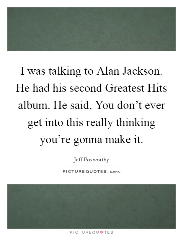 I was talking to Alan Jackson. He had his second Greatest Hits album. He said, You don't ever get into this really thinking you're gonna make it. Picture Quote #1