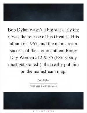 Bob Dylan wasn’t a big star early on; it was the release of his Greatest Hits album in 1967, and the mainstream success of the stoner anthem Rainy Day Women #12 and 35 (Everybody must get stoned!), that really put him on the mainstream map Picture Quote #1