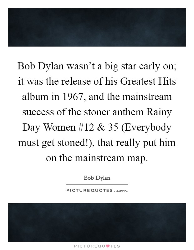 Bob Dylan wasn't a big star early on; it was the release of his Greatest Hits album in 1967, and the mainstream success of the stoner anthem Rainy Day Women #12 and 35 (Everybody must get stoned!), that really put him on the mainstream map. Picture Quote #1