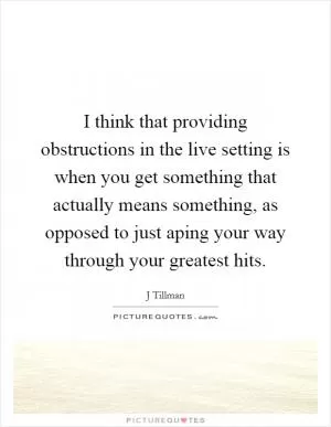 I think that providing obstructions in the live setting is when you get something that actually means something, as opposed to just aping your way through your greatest hits Picture Quote #1