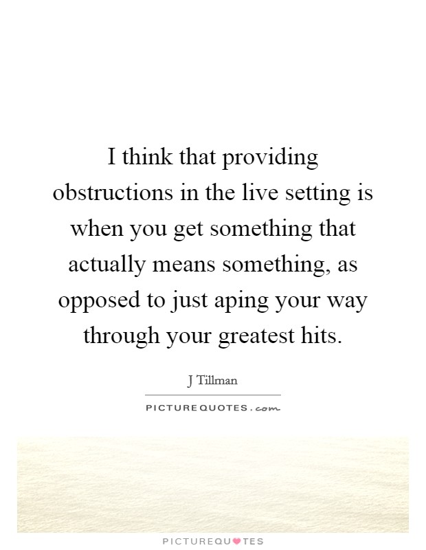 I think that providing obstructions in the live setting is when you get something that actually means something, as opposed to just aping your way through your greatest hits. Picture Quote #1