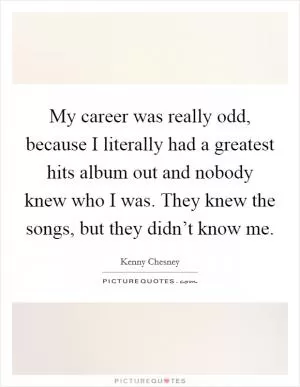 My career was really odd, because I literally had a greatest hits album out and nobody knew who I was. They knew the songs, but they didn’t know me Picture Quote #1