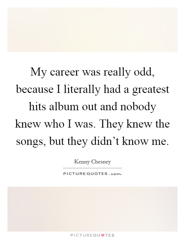 My career was really odd, because I literally had a greatest hits album out and nobody knew who I was. They knew the songs, but they didn't know me. Picture Quote #1