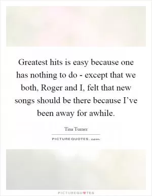 Greatest hits is easy because one has nothing to do - except that we both, Roger and I, felt that new songs should be there because I’ve been away for awhile Picture Quote #1