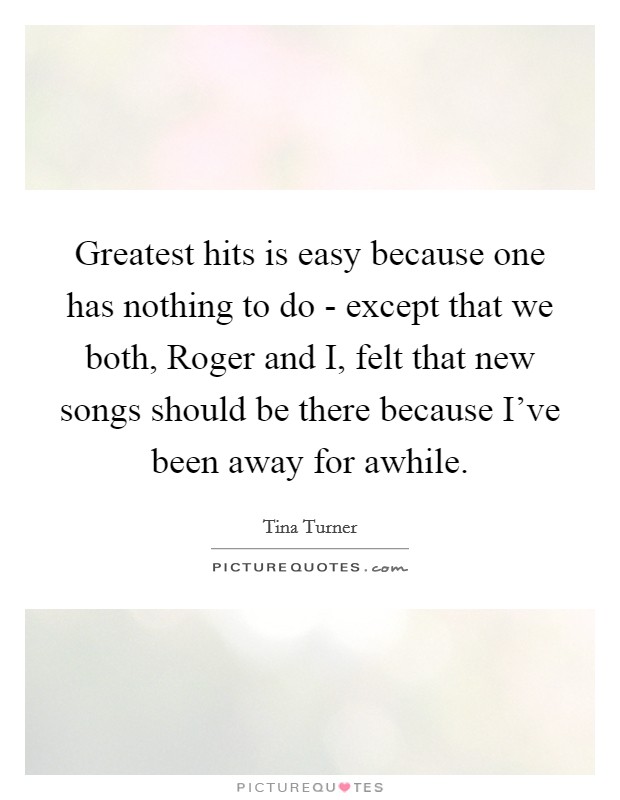 Greatest hits is easy because one has nothing to do - except that we both, Roger and I, felt that new songs should be there because I've been away for awhile. Picture Quote #1