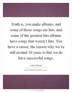 Truth is, you make albums, and some of those songs are hits, and some of the greatest hits albums have songs that weren’t hits. You have a career, the reason why we’re still around 10 years is that we do have successful songs Picture Quote #1