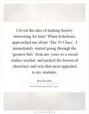 I loved the idea of making history interesting for kids! When Scholastic approached me about ‘The 39 Clues’, I immediately started going through the ‘greatest hits’ from my years as a social studies teacher, and picked the historical characters and eras that most appealed to my students Picture Quote #1