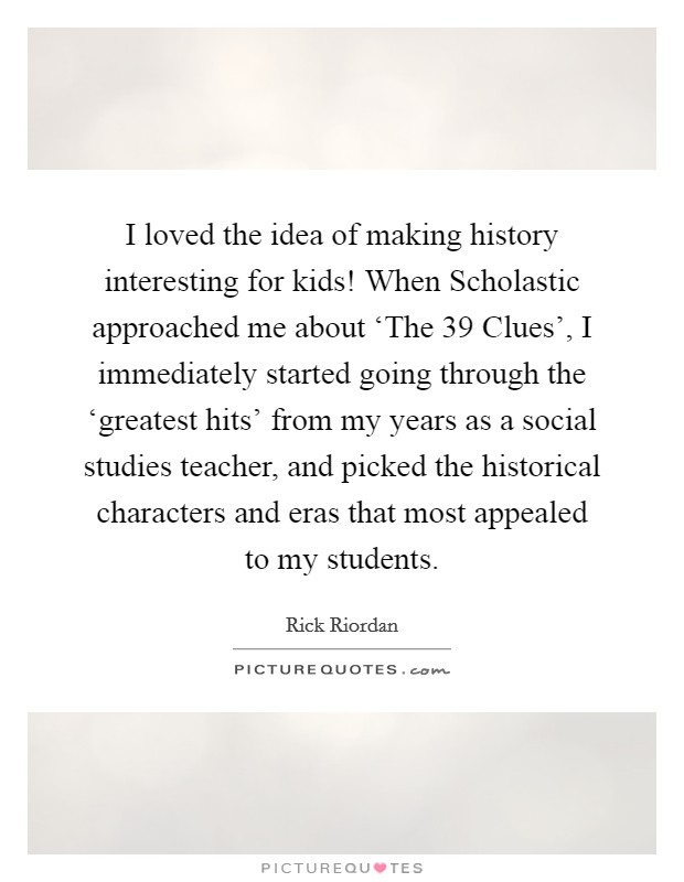 I loved the idea of making history interesting for kids! When Scholastic approached me about ‘The 39 Clues', I immediately started going through the ‘greatest hits' from my years as a social studies teacher, and picked the historical characters and eras that most appealed to my students. Picture Quote #1