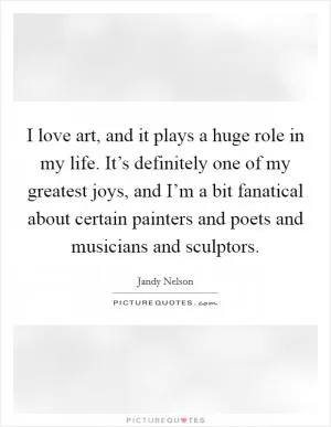 I love art, and it plays a huge role in my life. It’s definitely one of my greatest joys, and I’m a bit fanatical about certain painters and poets and musicians and sculptors Picture Quote #1