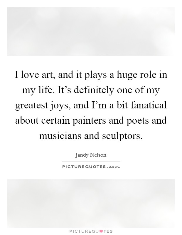 I love art, and it plays a huge role in my life. It's definitely one of my greatest joys, and I'm a bit fanatical about certain painters and poets and musicians and sculptors. Picture Quote #1