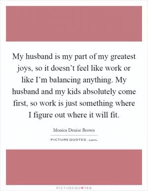 My husband is my part of my greatest joys, so it doesn’t feel like work or like I’m balancing anything. My husband and my kids absolutely come first, so work is just something where I figure out where it will fit Picture Quote #1
