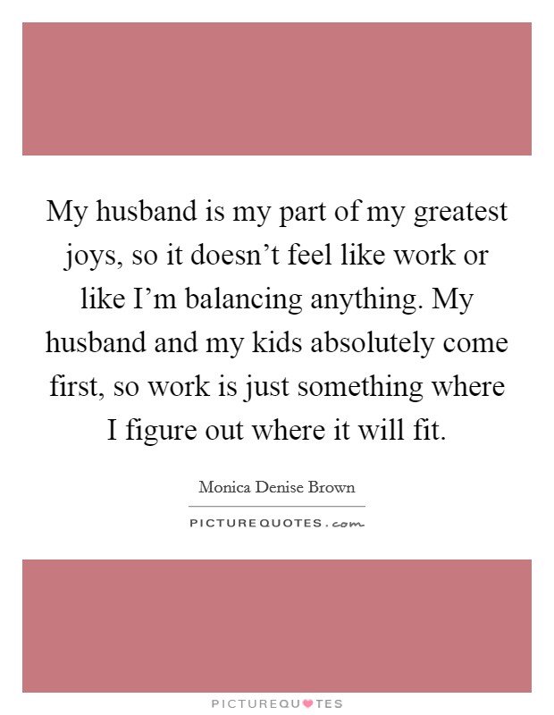 My husband is my part of my greatest joys, so it doesn't feel like work or like I'm balancing anything. My husband and my kids absolutely come first, so work is just something where I figure out where it will fit. Picture Quote #1