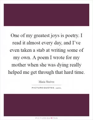 One of my greatest joys is poetry. I read it almost every day, and I’ve even taken a stab at writing some of my own. A poem I wrote for my mother when she was dying really helped me get through that hard time Picture Quote #1