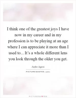 I think one of the greatest joys I have now in my career and in my profession is to be playing at an age where I can appreciate it more than I used to... It’s a whole different lens you look through the older you get Picture Quote #1