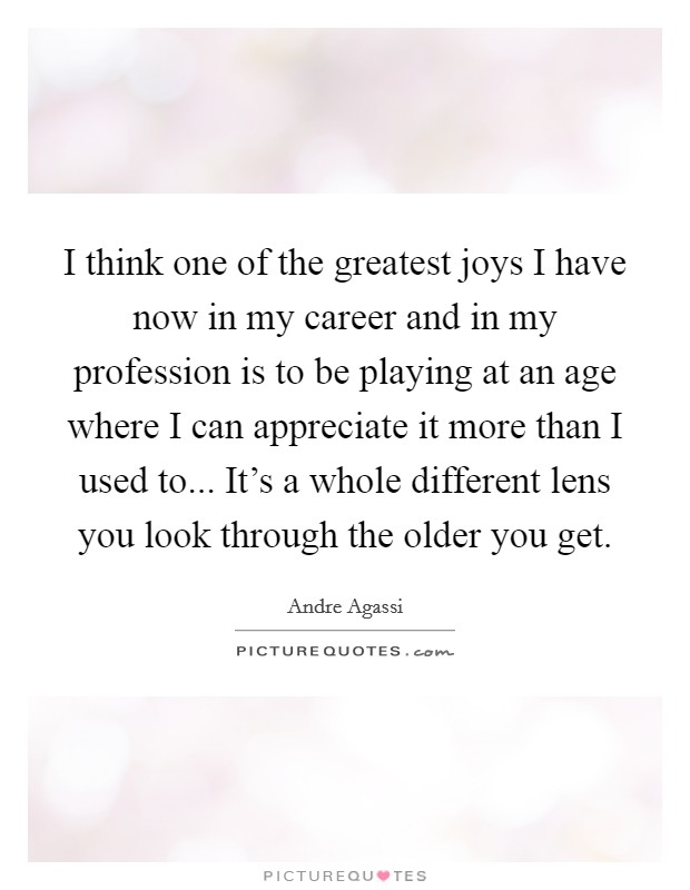 I think one of the greatest joys I have now in my career and in my profession is to be playing at an age where I can appreciate it more than I used to... It's a whole different lens you look through the older you get. Picture Quote #1