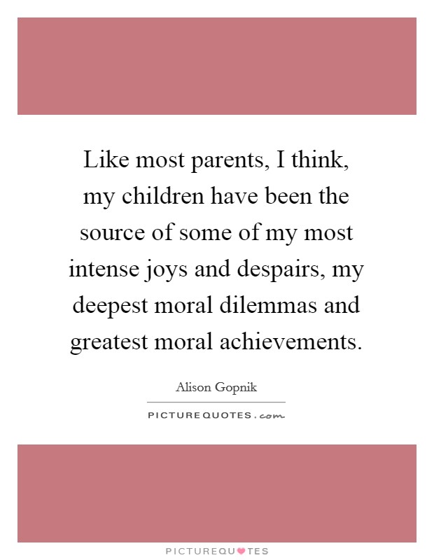 Like most parents, I think, my children have been the source of some of my most intense joys and despairs, my deepest moral dilemmas and greatest moral achievements. Picture Quote #1