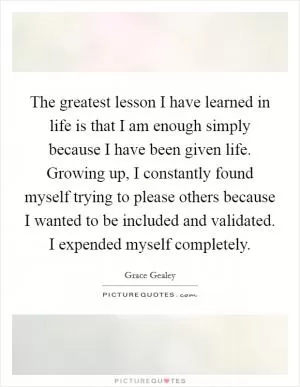 The greatest lesson I have learned in life is that I am enough simply because I have been given life. Growing up, I constantly found myself trying to please others because I wanted to be included and validated. I expended myself completely Picture Quote #1