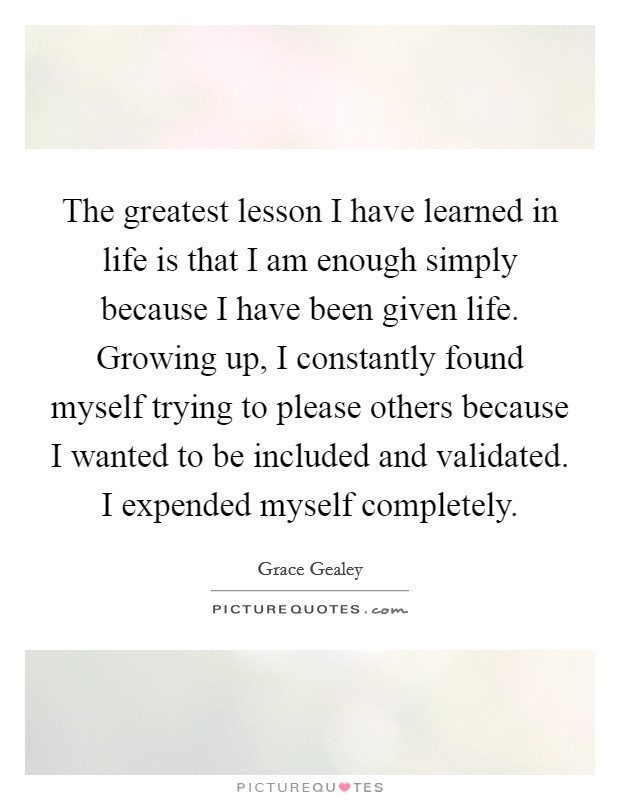 The greatest lesson I have learned in life is that I am enough simply because I have been given life. Growing up, I constantly found myself trying to please others because I wanted to be included and validated. I expended myself completely. Picture Quote #1