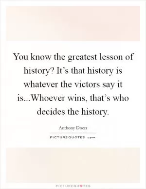 You know the greatest lesson of history? It’s that history is whatever the victors say it is...Whoever wins, that’s who decides the history Picture Quote #1