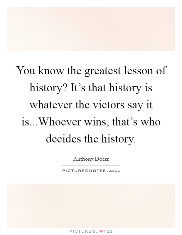 You know the greatest lesson of history? It's that history is whatever the victors say it is...Whoever wins, that's who decides the history. Picture Quote #1
