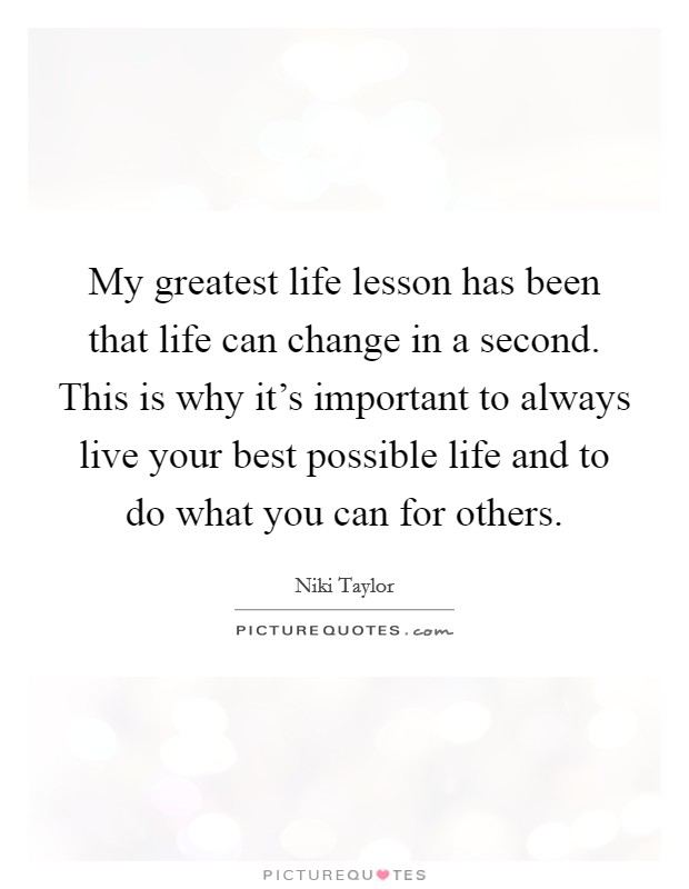 My greatest life lesson has been that life can change in a second. This is why it's important to always live your best possible life and to do what you can for others. Picture Quote #1