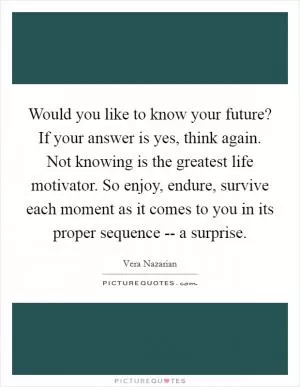 Would you like to know your future? If your answer is yes, think again. Not knowing is the greatest life motivator. So enjoy, endure, survive each moment as it comes to you in its proper sequence -- a surprise Picture Quote #1