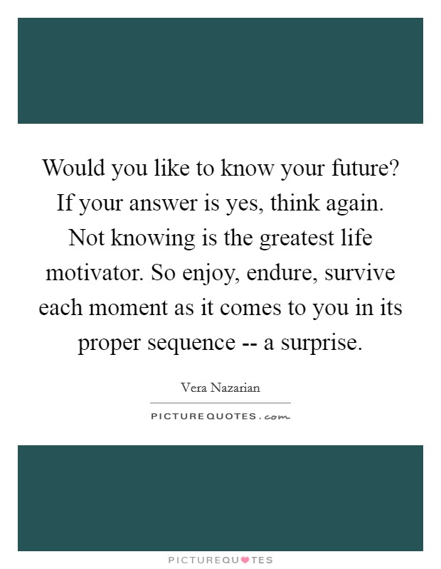 Would you like to know your future? If your answer is yes, think again. Not knowing is the greatest life motivator. So enjoy, endure, survive each moment as it comes to you in its proper sequence -- a surprise. Picture Quote #1