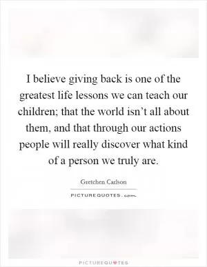 I believe giving back is one of the greatest life lessons we can teach our children; that the world isn’t all about them, and that through our actions people will really discover what kind of a person we truly are Picture Quote #1