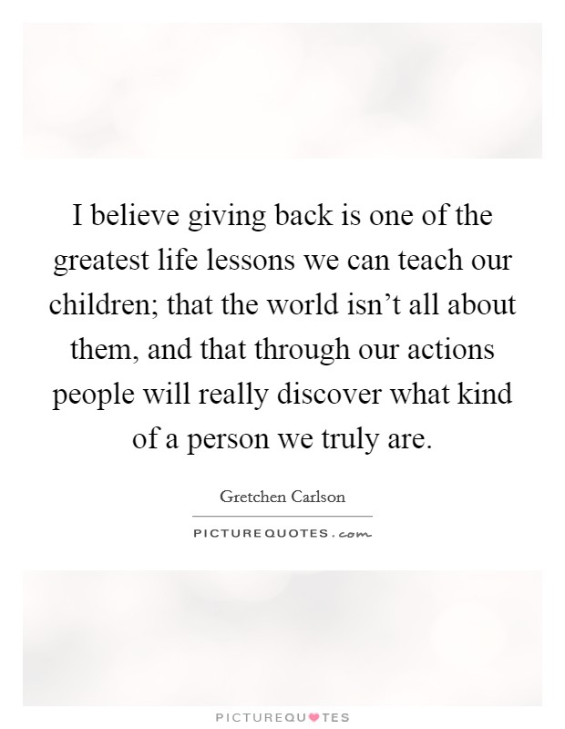 I believe giving back is one of the greatest life lessons we can teach our children; that the world isn't all about them, and that through our actions people will really discover what kind of a person we truly are. Picture Quote #1