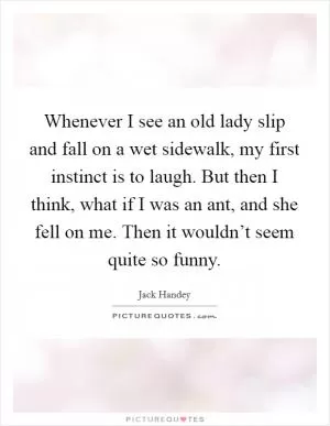 Whenever I see an old lady slip and fall on a wet sidewalk, my first instinct is to laugh. But then I think, what if I was an ant, and she fell on me. Then it wouldn’t seem quite so funny Picture Quote #1