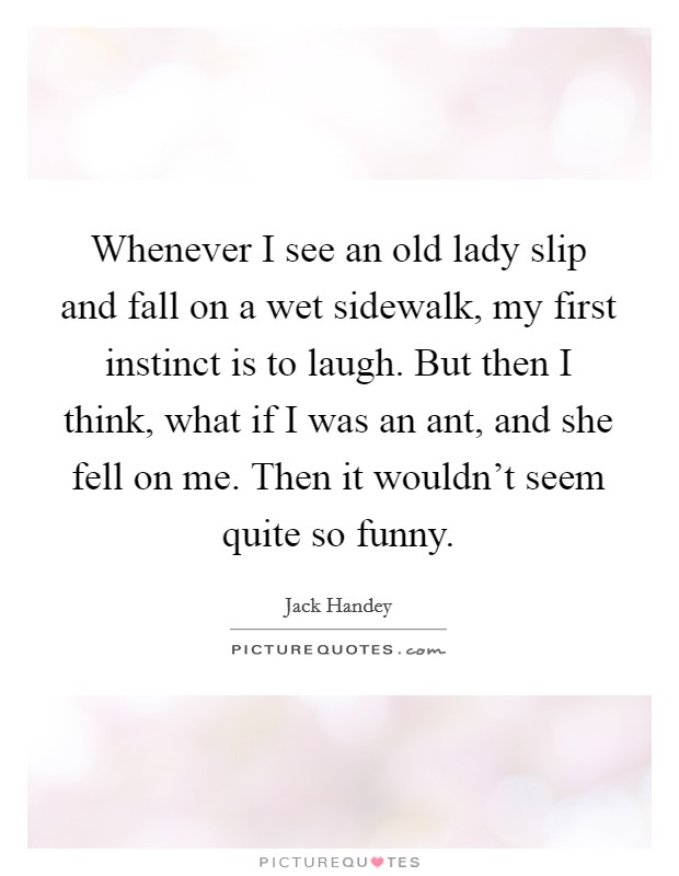 Whenever I see an old lady slip and fall on a wet sidewalk, my first instinct is to laugh. But then I think, what if I was an ant, and she fell on me. Then it wouldn't seem quite so funny. Picture Quote #1