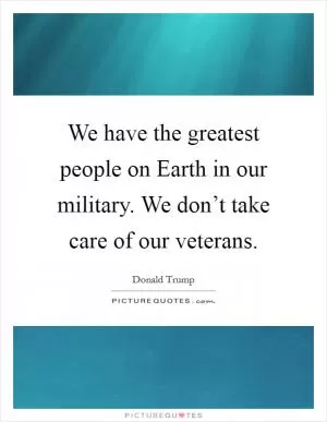 We have the greatest people on Earth in our military. We don’t take care of our veterans Picture Quote #1