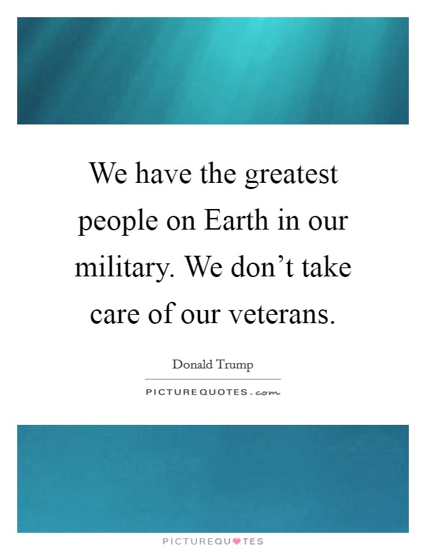 We have the greatest people on Earth in our military. We don't take care of our veterans. Picture Quote #1