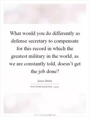 What would you do differently as defense secretary to compensate for this record in which the greatest military in the world, as we are constantly told, doesn’t get the job done? Picture Quote #1